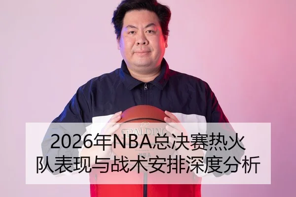 2026年NBA总决赛热火队表现与战术安排深度分析