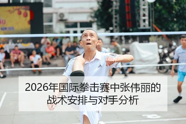 2026年国际拳击赛中张伟丽的战术安排与对手分析