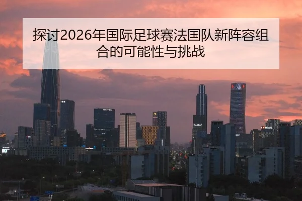 探讨2026年国际足球赛法国队新阵容组合的可能性与挑战