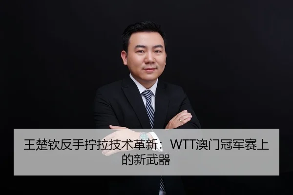 王楚钦反手拧拉技术革新：WTT澳门冠军赛上的新武器